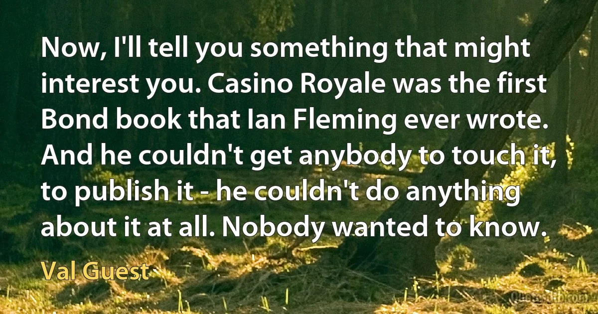 Now, I'll tell you something that might interest you. Casino Royale was the first Bond book that Ian Fleming ever wrote. And he couldn't get anybody to touch it, to publish it - he couldn't do anything about it at all. Nobody wanted to know. (Val Guest)