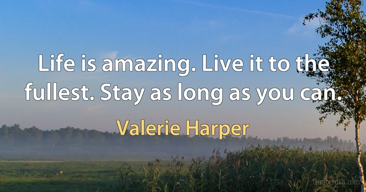 Life is amazing. Live it to the fullest. Stay as long as you can. (Valerie Harper)