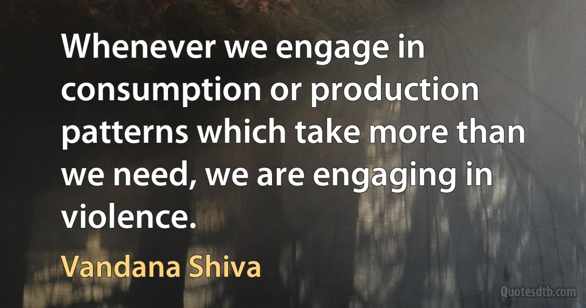 Whenever we engage in consumption or production patterns which take more than we need, we are engaging in violence. (Vandana Shiva)