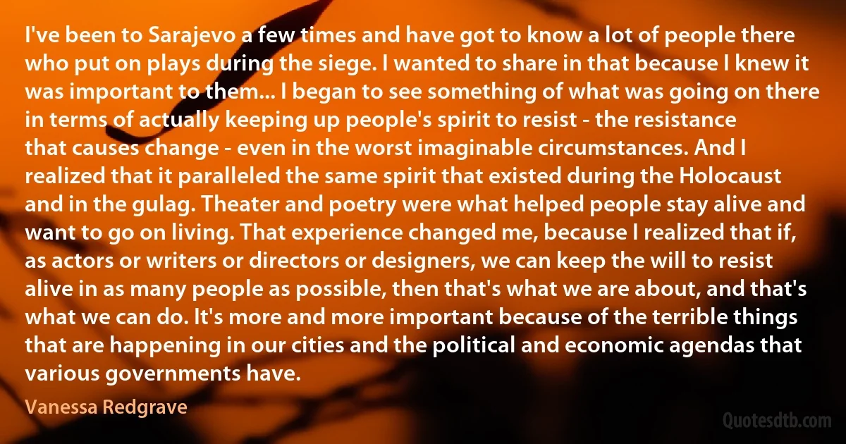 I've been to Sarajevo a few times and have got to know a lot of people there who put on plays during the siege. I wanted to share in that because I knew it was important to them... I began to see something of what was going on there in terms of actually keeping up people's spirit to resist - the resistance that causes change - even in the worst imaginable circumstances. And I realized that it paralleled the same spirit that existed during the Holocaust and in the gulag. Theater and poetry were what helped people stay alive and want to go on living. That experience changed me, because I realized that if, as actors or writers or directors or designers, we can keep the will to resist alive in as many people as possible, then that's what we are about, and that's what we can do. It's more and more important because of the terrible things that are happening in our cities and the political and economic agendas that various governments have. (Vanessa Redgrave)