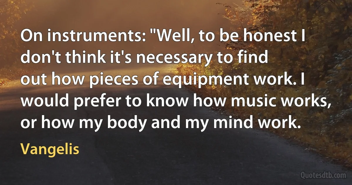 On instruments: "Well, to be honest I don't think it's necessary to find out how pieces of equipment work. I would prefer to know how music works, or how my body and my mind work. (Vangelis)