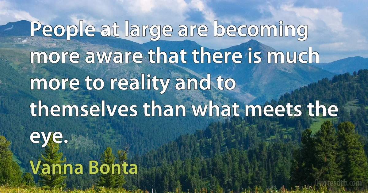 People at large are becoming more aware that there is much more to reality and to themselves than what meets the eye. (Vanna Bonta)