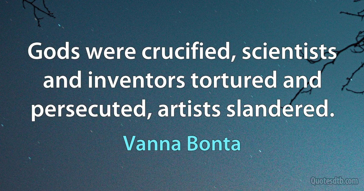 Gods were crucified, scientists and inventors tortured and persecuted, artists slandered. (Vanna Bonta)