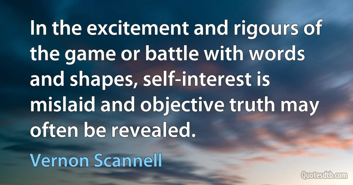 In the excitement and rigours of the game or battle with words and shapes, self-interest is mislaid and objective truth may often be revealed. (Vernon Scannell)