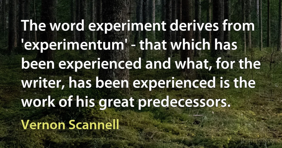 The word experiment derives from 'experimentum' - that which has been experienced and what, for the writer, has been experienced is the work of his great predecessors. (Vernon Scannell)