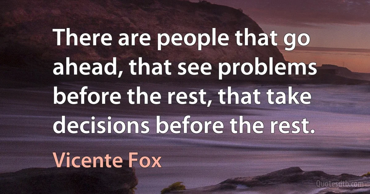 There are people that go ahead, that see problems before the rest, that take decisions before the rest. (Vicente Fox)