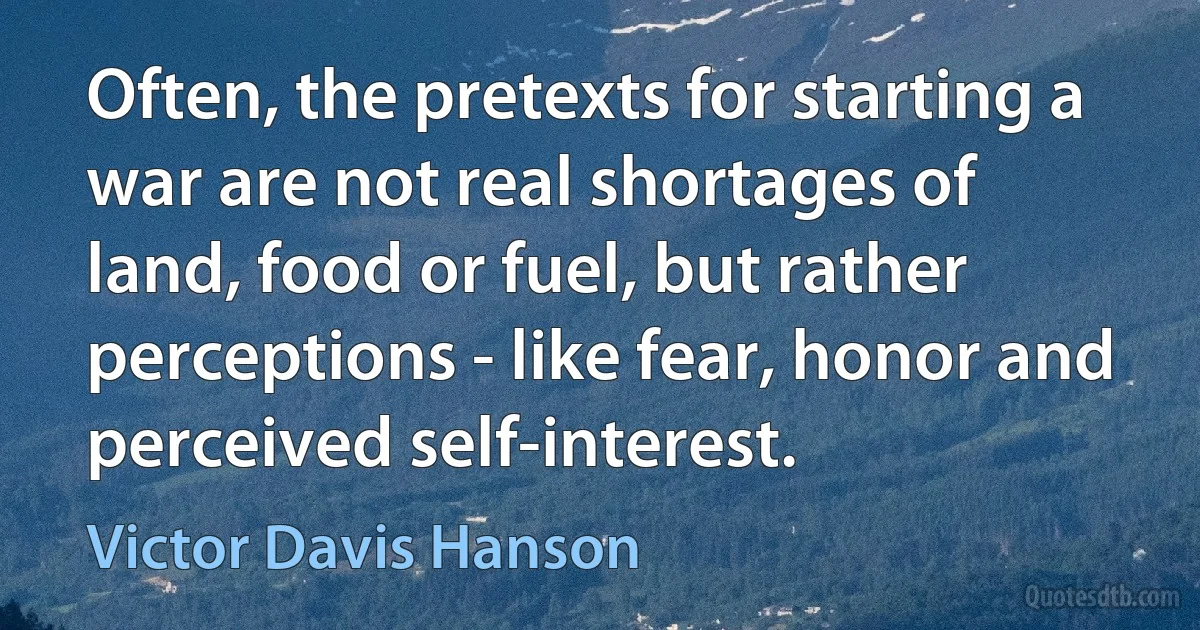 Often, the pretexts for starting a war are not real shortages of land, food or fuel, but rather perceptions - like fear, honor and perceived self-interest. (Victor Davis Hanson)