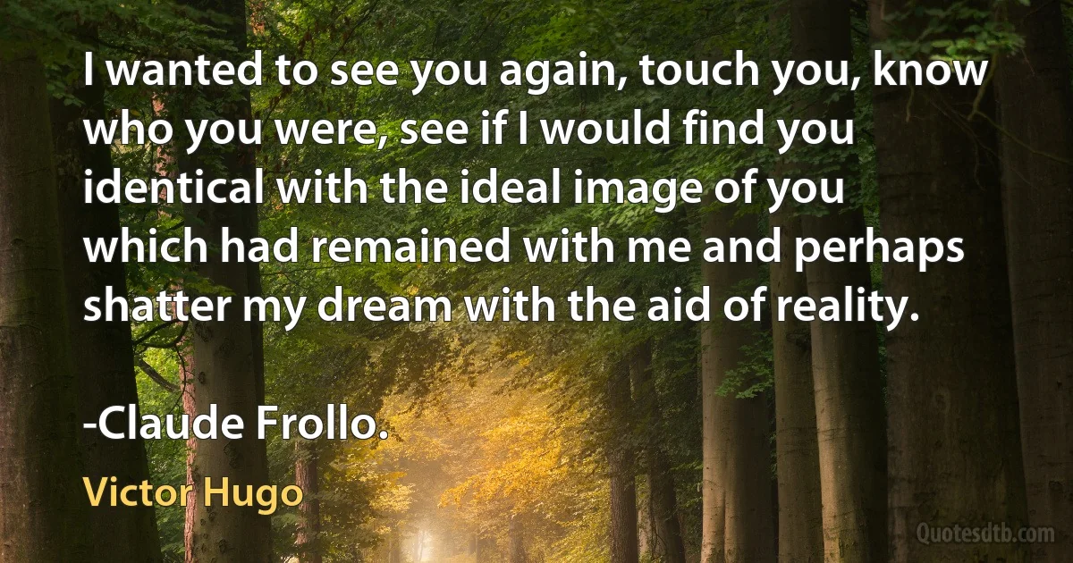 I wanted to see you again, touch you, know who you were, see if I would find you identical with the ideal image of you which had remained with me and perhaps shatter my dream with the aid of reality.

-Claude Frollo. (Victor Hugo)