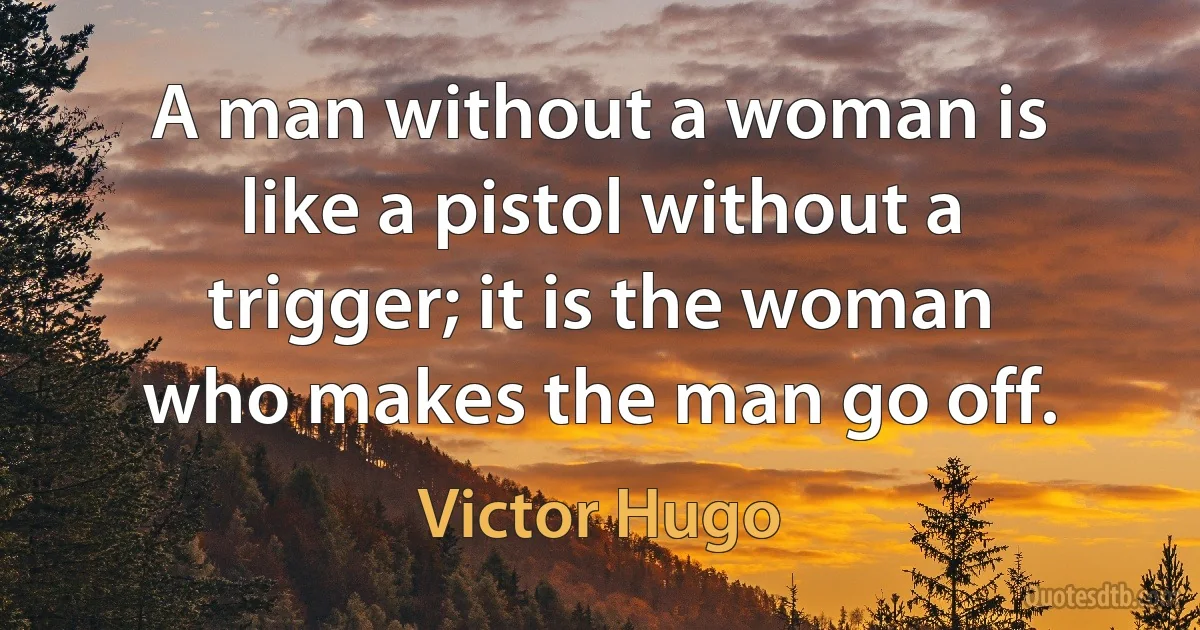 A man without a woman is like a pistol without a trigger; it is the woman who makes the man go off. (Victor Hugo)