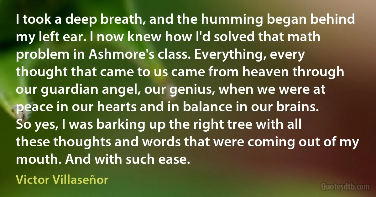 I took a deep breath, and the humming began behind my left ear. I now knew how I'd solved that math problem in Ashmore's class. Everything, every thought that came to us came from heaven through our guardian angel, our genius, when we were at peace in our hearts and in balance in our brains. So yes, I was barking up the right tree with all these thoughts and words that were coming out of my mouth. And with such ease. (Victor Villaseñor)