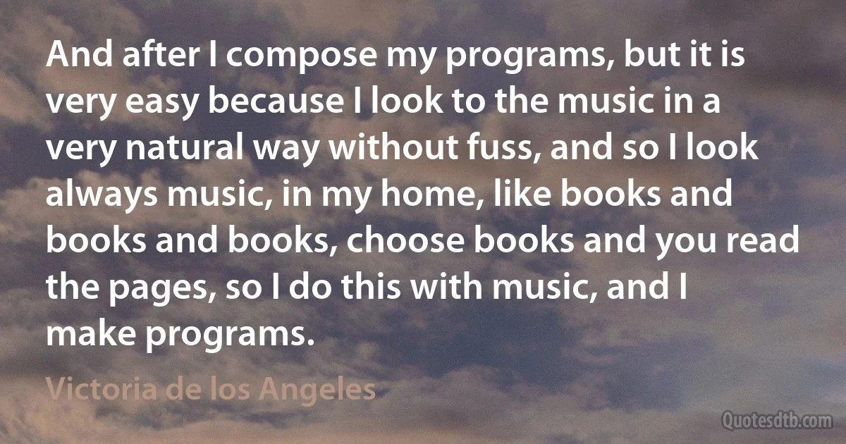 And after I compose my programs, but it is very easy because I look to the music in a very natural way without fuss, and so I look always music, in my home, like books and books and books, choose books and you read the pages, so I do this with music, and I make programs. (Victoria de los Angeles)