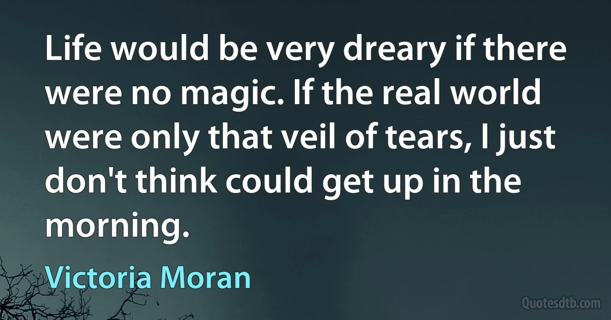 Life would be very dreary if there were no magic. If the real world were only that veil of tears, I just don't think could get up in the morning. (Victoria Moran)