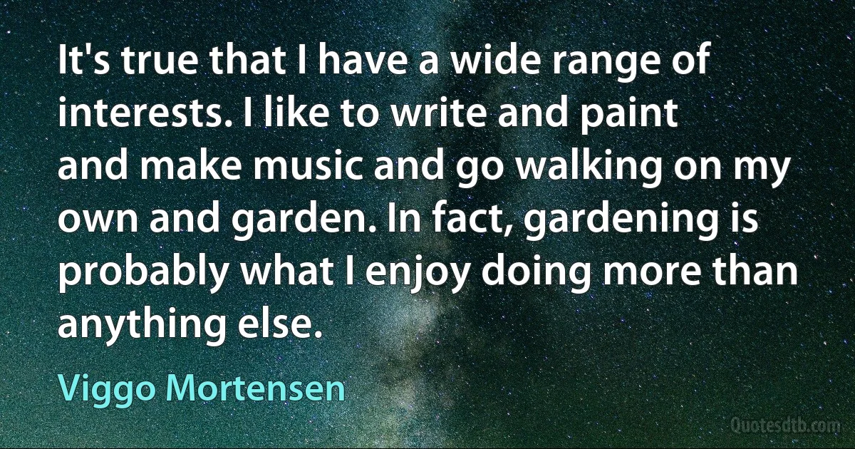 It's true that I have a wide range of interests. I like to write and paint and make music and go walking on my own and garden. In fact, gardening is probably what I enjoy doing more than anything else. (Viggo Mortensen)