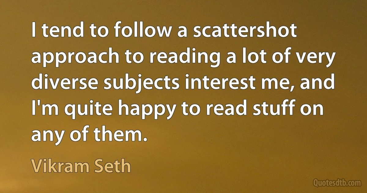 I tend to follow a scattershot approach to reading a lot of very diverse subjects interest me, and I'm quite happy to read stuff on any of them. (Vikram Seth)