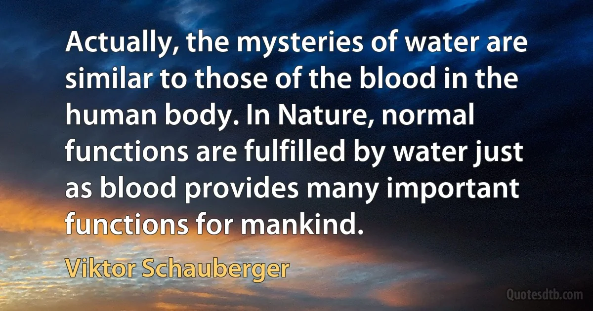 Actually, the mysteries of water are similar to those of the blood in the human body. In Nature, normal functions are fulfilled by water just as blood provides many important functions for mankind. (Viktor Schauberger)