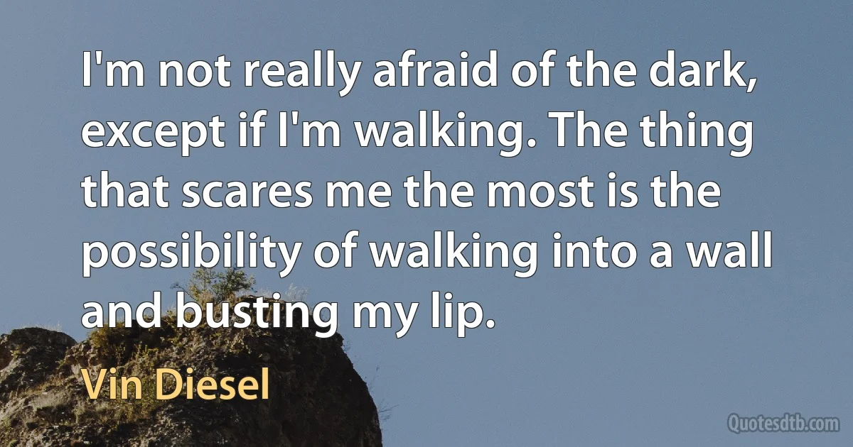 I'm not really afraid of the dark, except if I'm walking. The thing that scares me the most is the possibility of walking into a wall and busting my lip. (Vin Diesel)