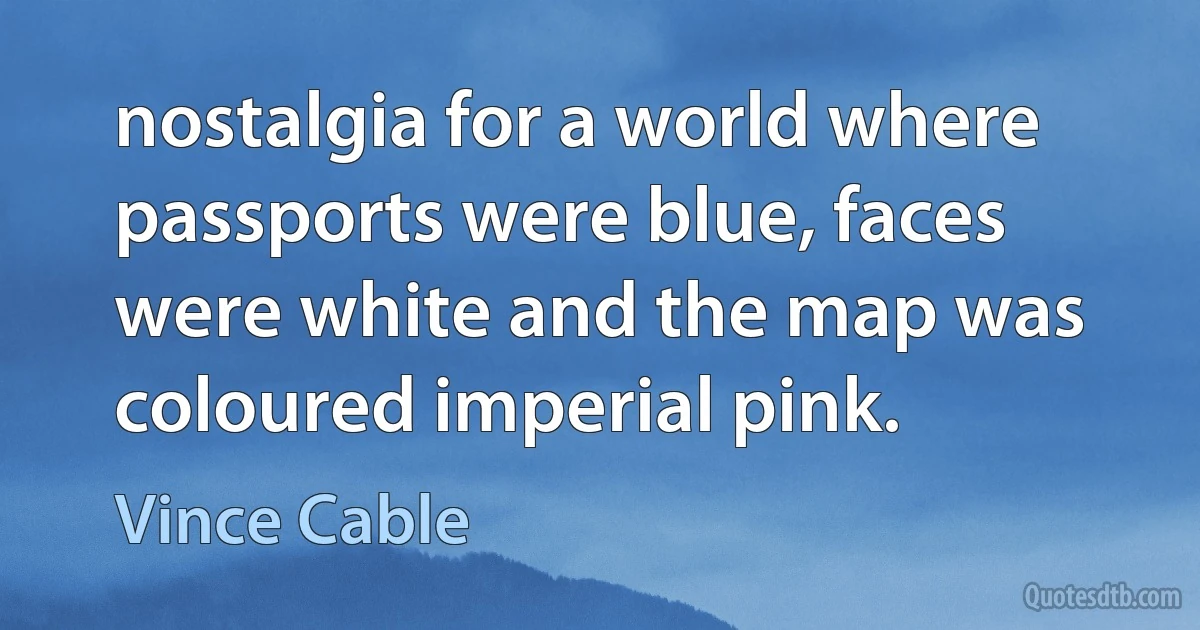 nostalgia for a world where passports were blue, faces were white and the map was coloured imperial pink. (Vince Cable)