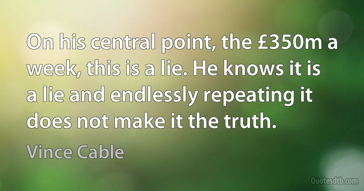 On his central point, the £350m a week, this is a lie. He knows it is a lie and endlessly repeating it does not make it the truth. (Vince Cable)