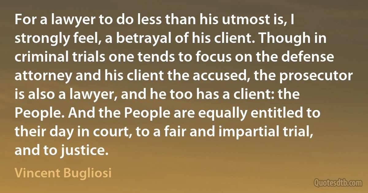 For a lawyer to do less than his utmost is, I strongly feel, a betrayal of his client. Though in criminal trials one tends to focus on the defense attorney and his client the accused, the prosecutor is also a lawyer, and he too has a client: the People. And the People are equally entitled to their day in court, to a fair and impartial trial, and to justice. (Vincent Bugliosi)