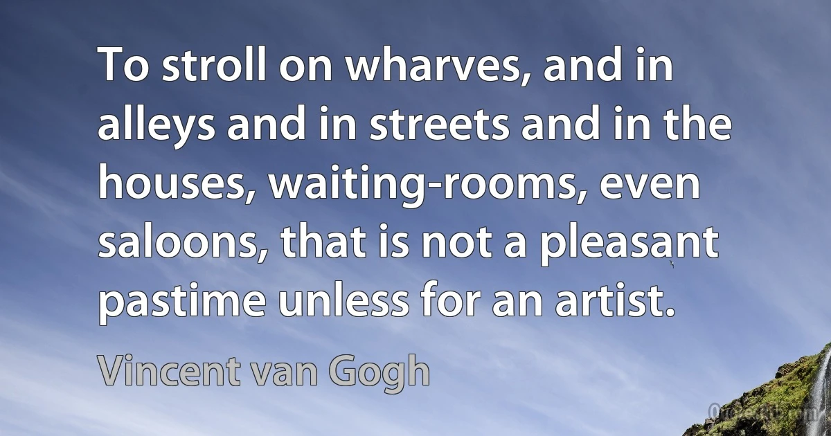 To stroll on wharves, and in alleys and in streets and in the houses, waiting-rooms, even saloons, that is not a pleasant pastime unless for an artist. (Vincent van Gogh)