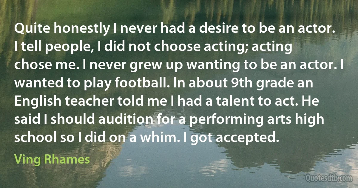 Quite honestly I never had a desire to be an actor. I tell people, I did not choose acting; acting chose me. I never grew up wanting to be an actor. I wanted to play football. In about 9th grade an English teacher told me I had a talent to act. He said I should audition for a performing arts high school so I did on a whim. I got accepted. (Ving Rhames)