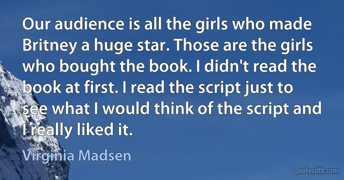 Our audience is all the girls who made Britney a huge star. Those are the girls who bought the book. I didn't read the book at first. I read the script just to see what I would think of the script and I really liked it. (Virginia Madsen)