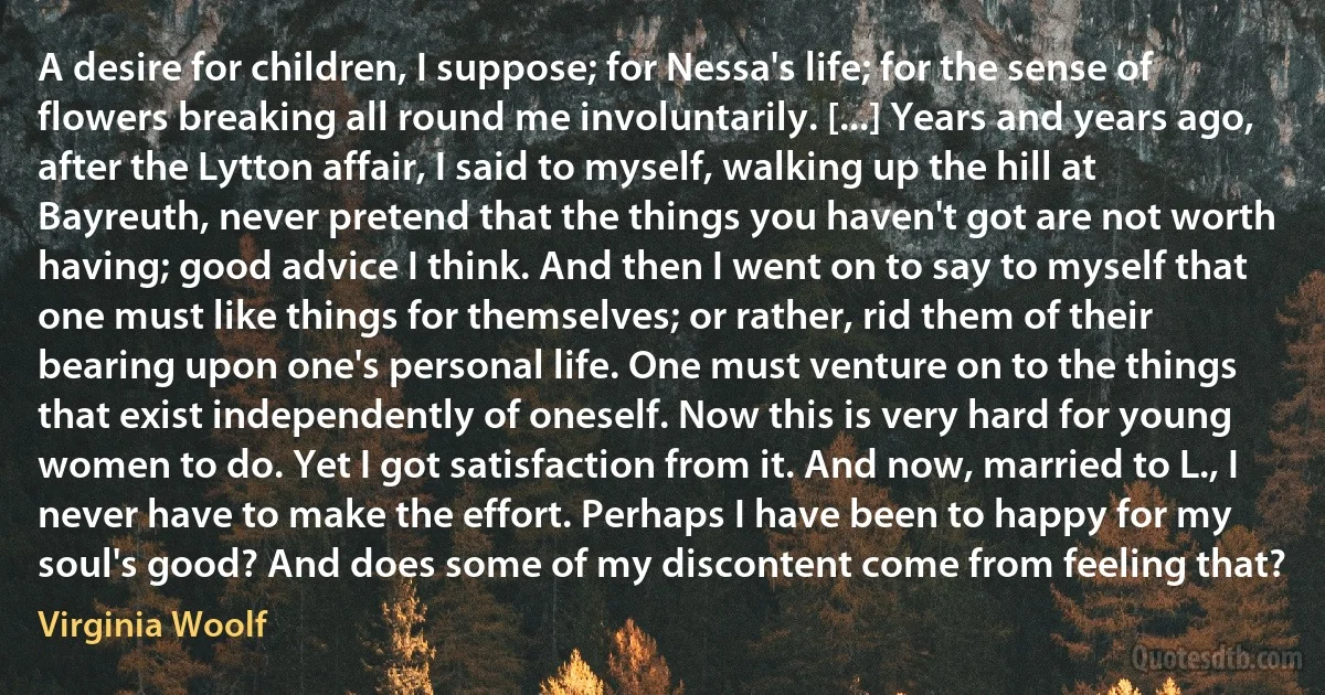 A desire for children, I suppose; for Nessa's life; for the sense of flowers breaking all round me involuntarily. [...] Years and years ago, after the Lytton affair, I said to myself, walking up the hill at Bayreuth, never pretend that the things you haven't got are not worth having; good advice I think. And then I went on to say to myself that one must like things for themselves; or rather, rid them of their bearing upon one's personal life. One must venture on to the things that exist independently of oneself. Now this is very hard for young women to do. Yet I got satisfaction from it. And now, married to L., I never have to make the effort. Perhaps I have been to happy for my soul's good? And does some of my discontent come from feeling that? (Virginia Woolf)