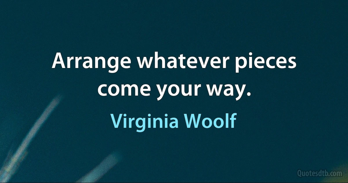 Arrange whatever pieces come your way. (Virginia Woolf)