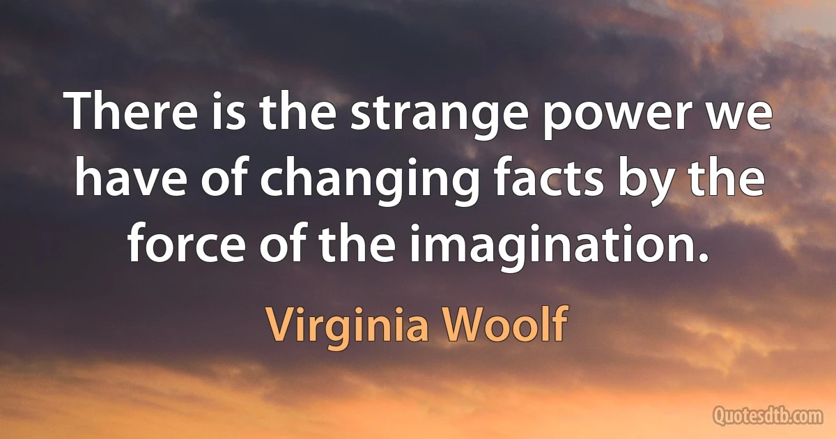 There is the strange power we have of changing facts by the force of the imagination. (Virginia Woolf)