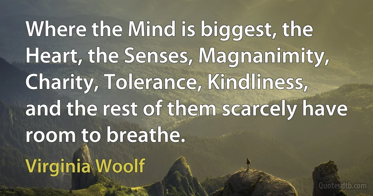 Where the Mind is biggest, the Heart, the Senses, Magnanimity, Charity, Tolerance, Kindliness, and the rest of them scarcely have room to breathe. (Virginia Woolf)