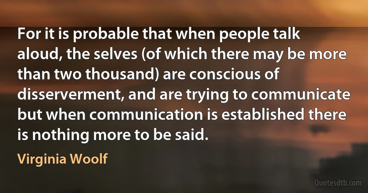 For it is probable that when people talk aloud, the selves (of which there may be more than two thousand) are conscious of disserverment, and are trying to communicate but when communication is established there is nothing more to be said. (Virginia Woolf)