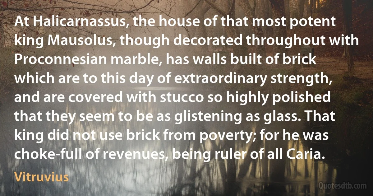 At Halicarnassus, the house of that most potent king Mausolus, though decorated throughout with Proconnesian marble, has walls built of brick which are to this day of extraordinary strength, and are covered with stucco so highly polished that they seem to be as glistening as glass. That king did not use brick from poverty; for he was choke-full of revenues, being ruler of all Caria. (Vitruvius)