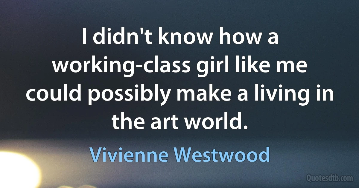 I didn't know how a working-class girl like me could possibly make a living in the art world. (Vivienne Westwood)