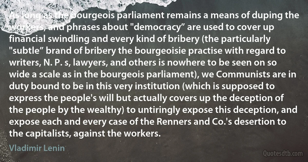 As long as the bourgeois parliament remains a means of duping the workers, and phrases about "democracy” are used to cover up financial swindling and every kind of bribery (the particularly "subtle” brand of bribery the bourgeoisie practise with regard to writers, N. P. s, lawyers, and others is nowhere to be seen on so wide a scale as in the bourgeois parliament), we Communists are in duty bound to be in this very institution (which is supposed to express the people's will but actually covers up the deception of the people by the wealthy) to untiringly expose this deception, and expose each and every case of the Renners and Co.'s desertion to the capitalists, against the workers. (Vladimir Lenin)