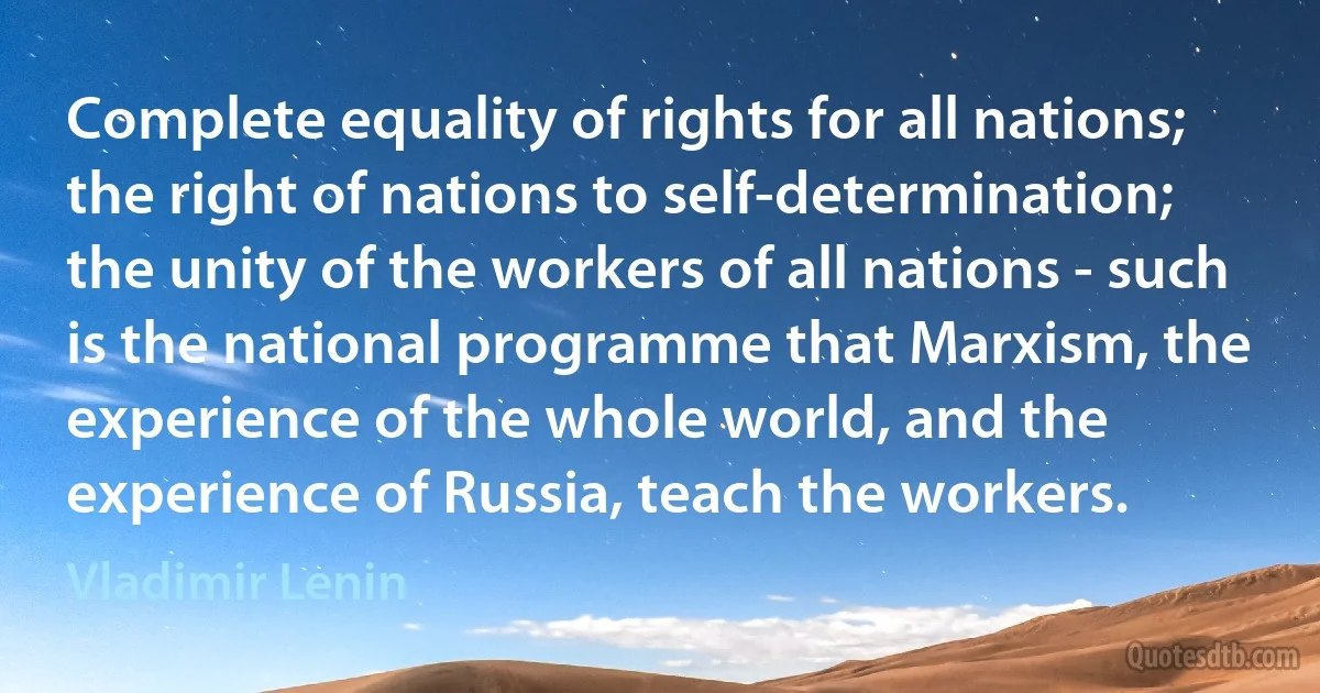 Complete equality of rights for all nations; the right of nations to self-determination; the unity of the workers of all nations - such is the national programme that Marxism, the experience of the whole world, and the experience of Russia, teach the workers. (Vladimir Lenin)