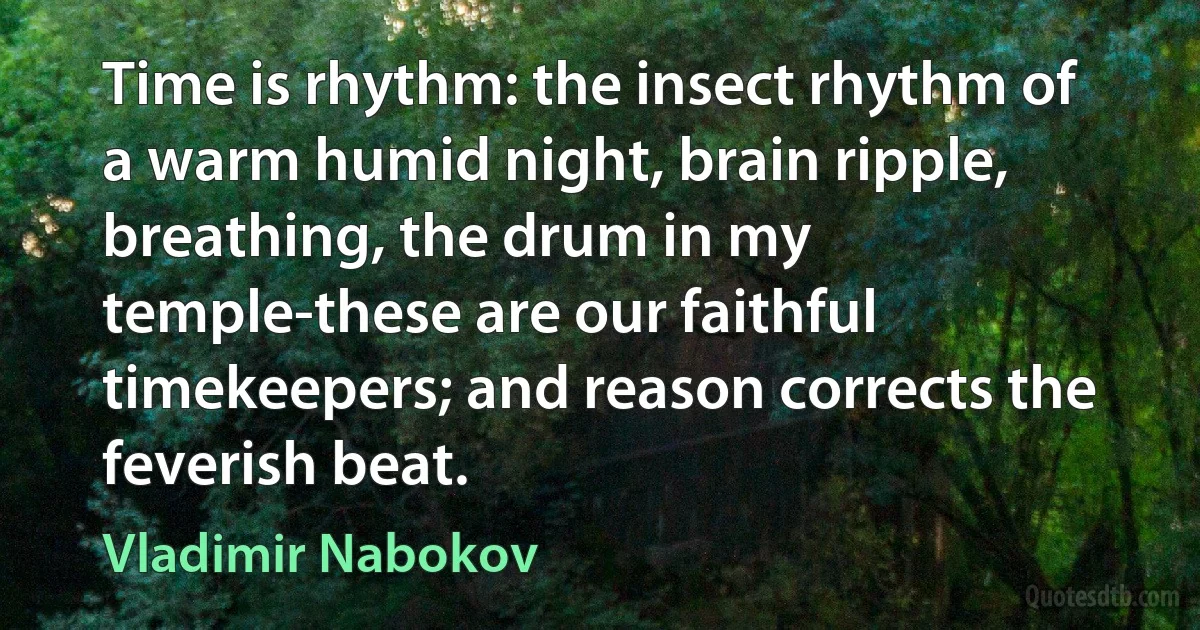 Time is rhythm: the insect rhythm of a warm humid night, brain ripple, breathing, the drum in my temple-these are our faithful timekeepers; and reason corrects the feverish beat. (Vladimir Nabokov)