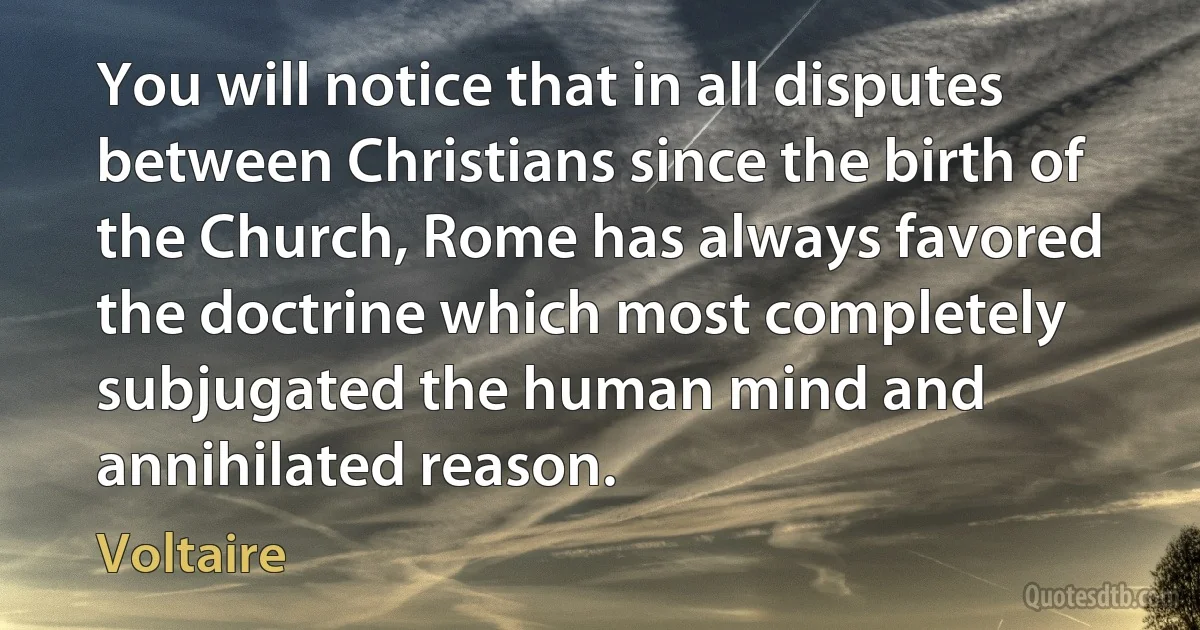 You will notice that in all disputes between Christians since the birth of the Church, Rome has always favored the doctrine which most completely subjugated the human mind and annihilated reason. (Voltaire)