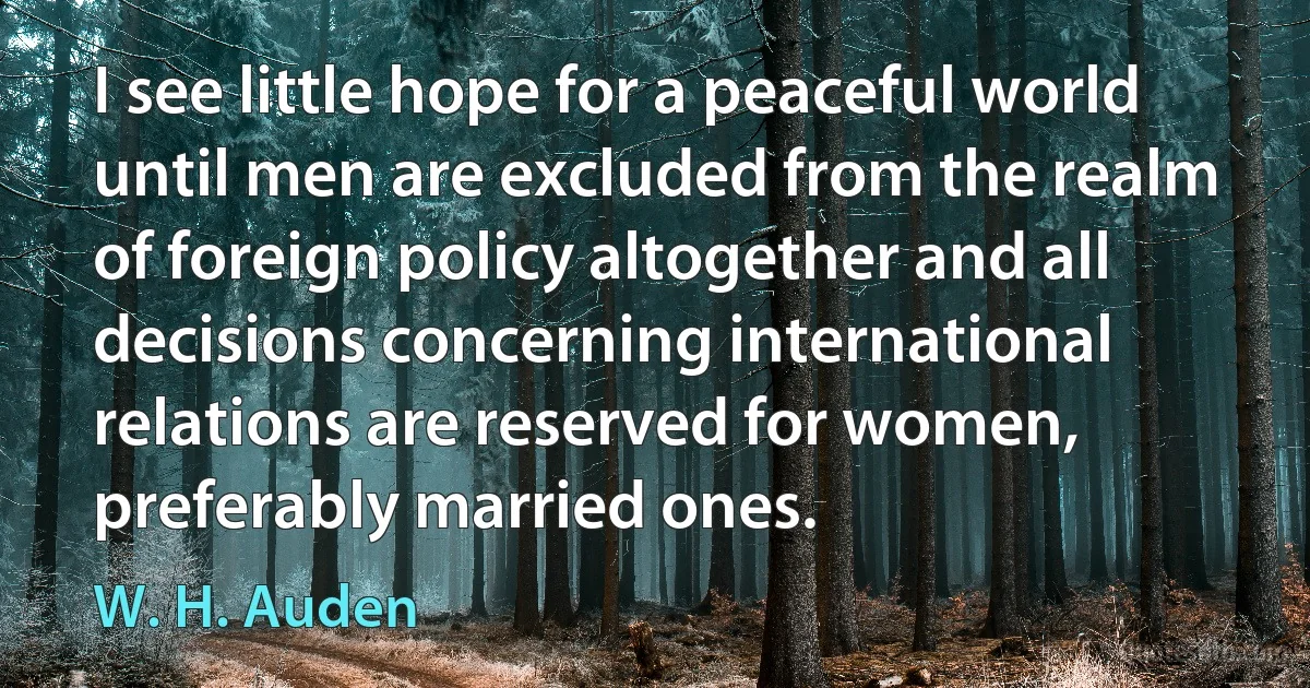 I see little hope for a peaceful world until men are excluded from the realm of foreign policy altogether and all decisions concerning international relations are reserved for women, preferably married ones. (W. H. Auden)