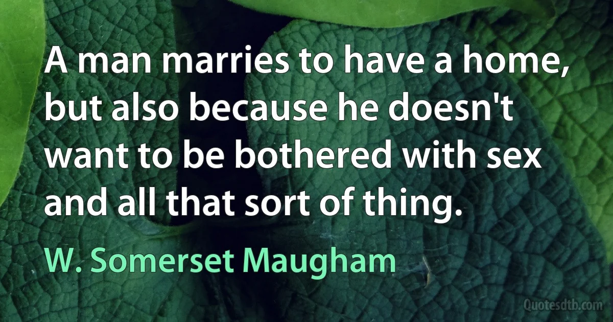 A man marries to have a home, but also because he doesn't want to be bothered with sex and all that sort of thing. (W. Somerset Maugham)