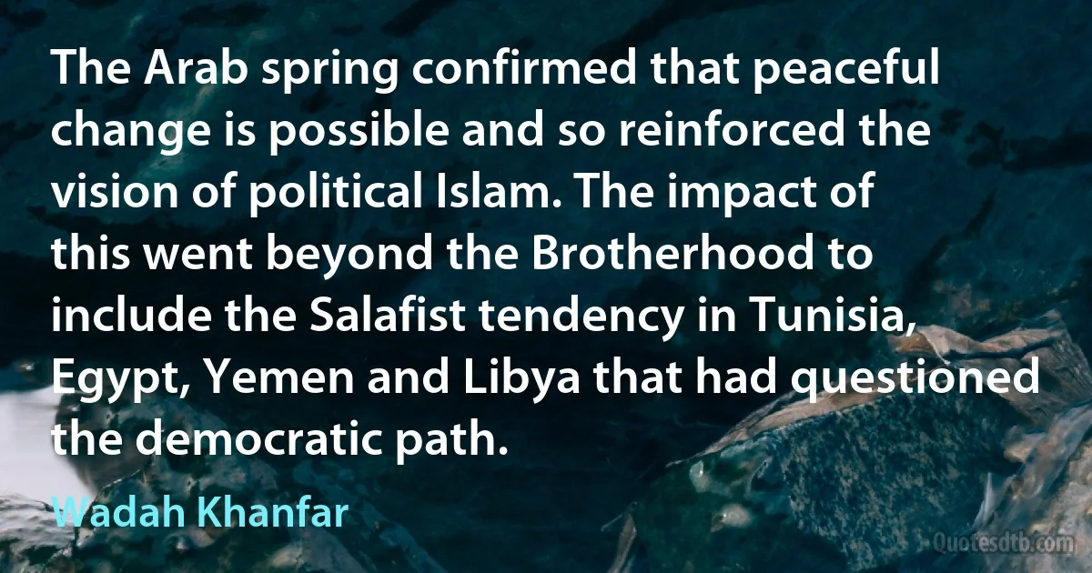 The Arab spring confirmed that peaceful change is possible and so reinforced the vision of political Islam. The impact of this went beyond the Brotherhood to include the Salafist tendency in Tunisia, Egypt, Yemen and Libya that had questioned the democratic path. (Wadah Khanfar)