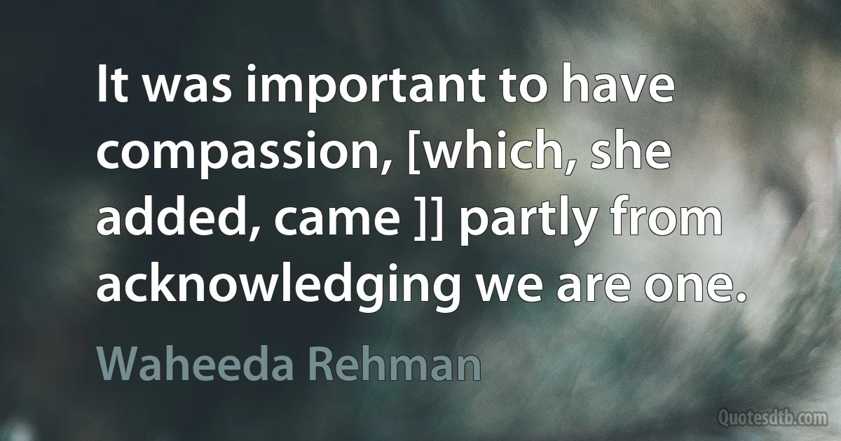 It was important to have compassion, [which, she added, came ]] partly from acknowledging we are one. (Waheeda Rehman)