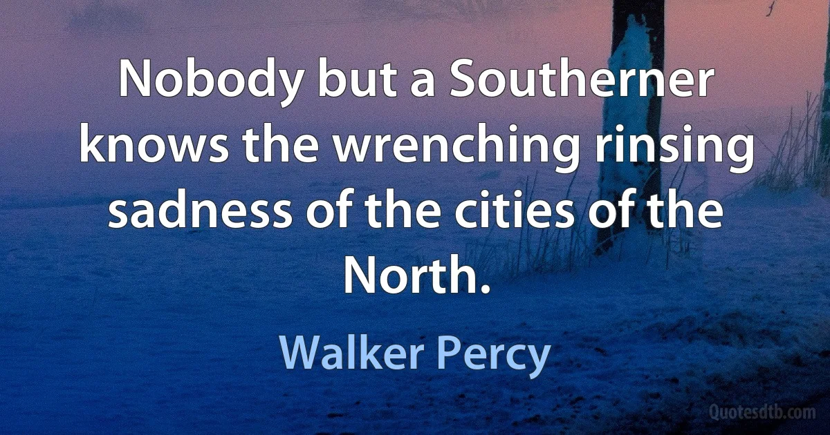 Nobody but a Southerner knows the wrenching rinsing sadness of the cities of the North. (Walker Percy)