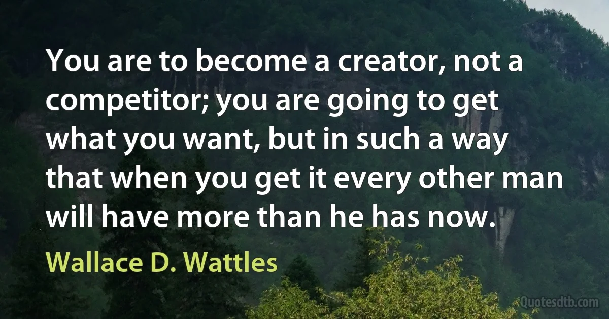 You are to become a creator, not a competitor; you are going to get what you want, but in such a way that when you get it every other man will have more than he has now. (Wallace D. Wattles)