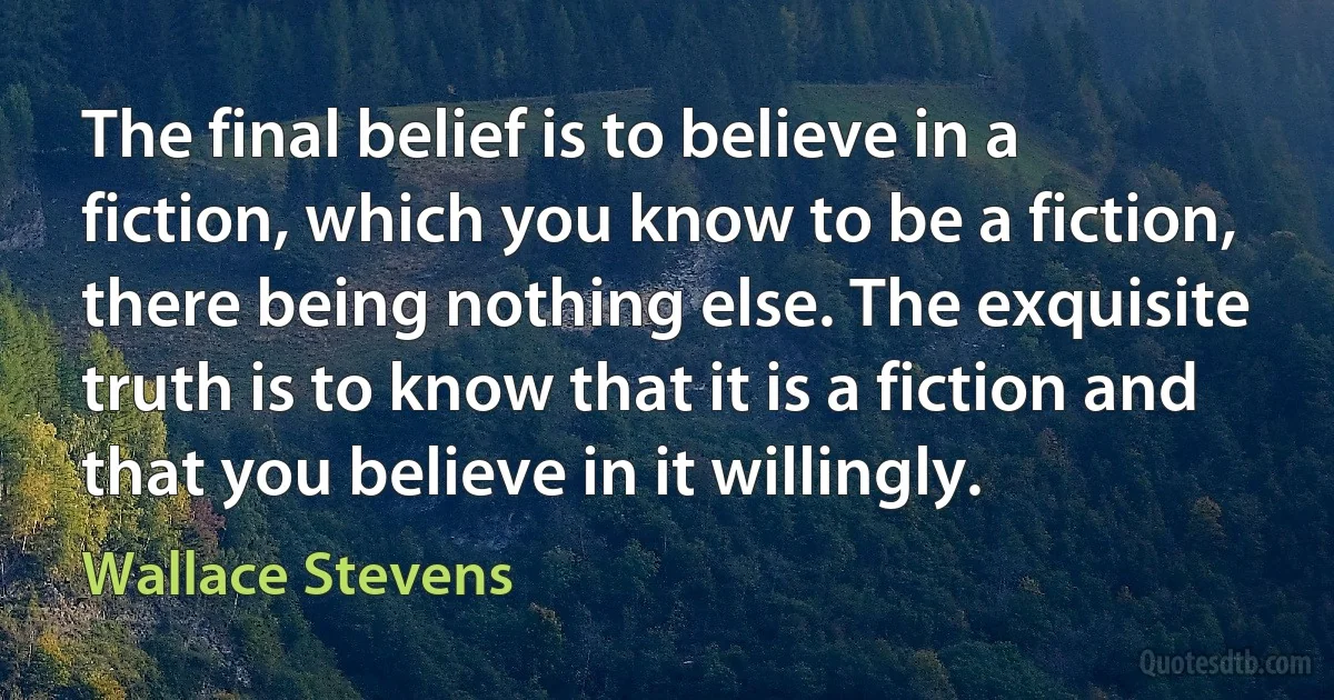 The final belief is to believe in a fiction, which you know to be a fiction, there being nothing else. The exquisite truth is to know that it is a fiction and that you believe in it willingly. (Wallace Stevens)