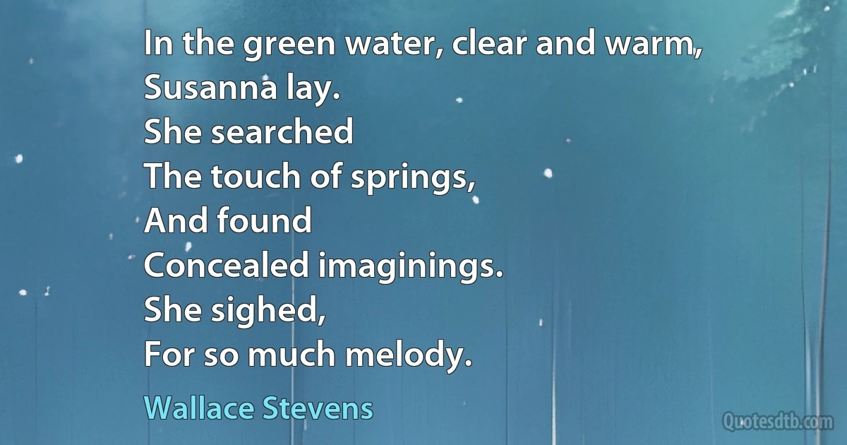 In the green water, clear and warm,
Susanna lay.
She searched
The touch of springs,
And found
Concealed imaginings.
She sighed,
For so much melody. (Wallace Stevens)