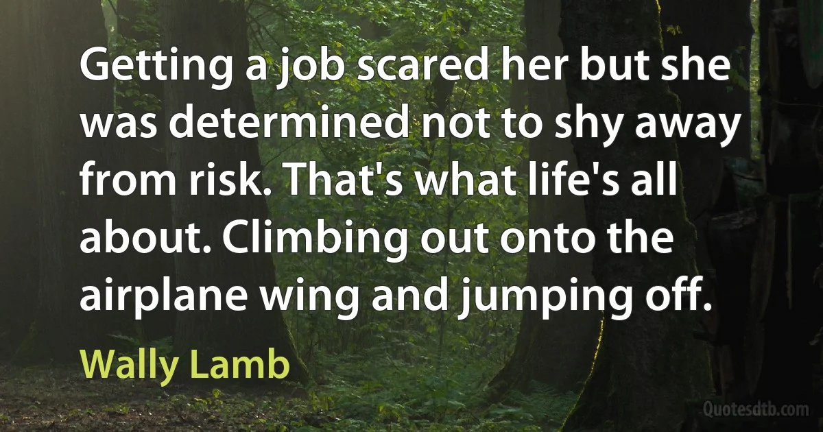 Getting a job scared her but she was determined not to shy away from risk. That's what life's all about. Climbing out onto the airplane wing and jumping off. (Wally Lamb)