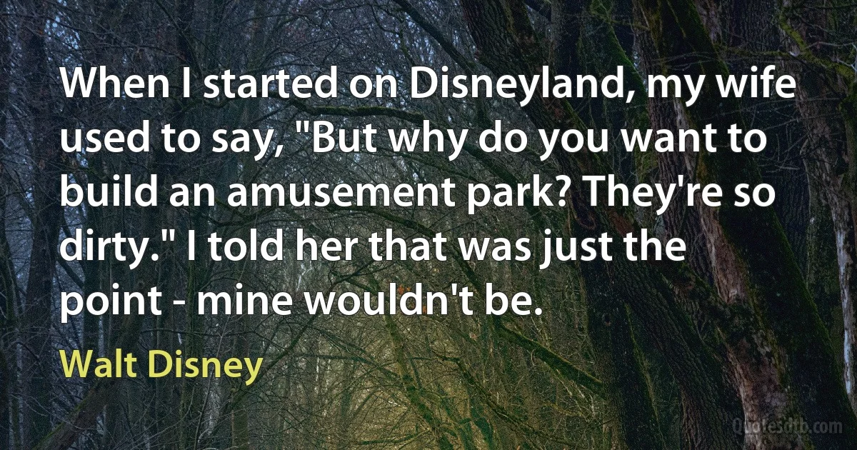 When I started on Disneyland, my wife used to say, "But why do you want to build an amusement park? They're so dirty." I told her that was just the point - mine wouldn't be. (Walt Disney)