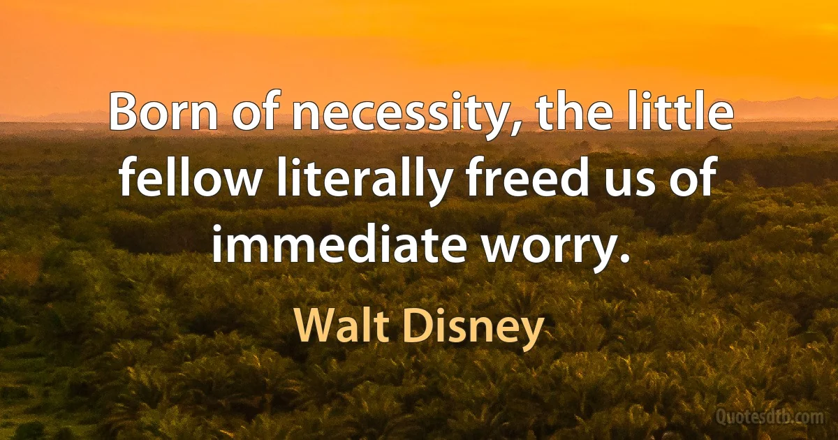 Born of necessity, the little fellow literally freed us of immediate worry. (Walt Disney)