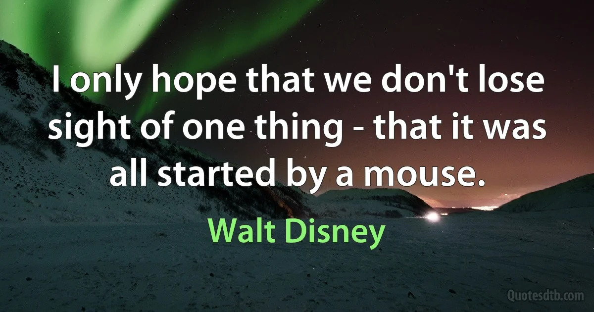 I only hope that we don't lose sight of one thing - that it was all started by a mouse. (Walt Disney)