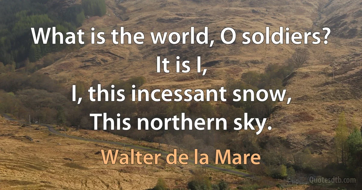 What is the world, O soldiers?
It is I,
I, this incessant snow,
This northern sky. (Walter de la Mare)